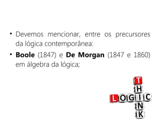• Devemos mencionar, entre os precursores
da lógica contemporânea:
• Boole (1847) e De Morgan (1847 e 1860)
em álgebra da lógica;
 