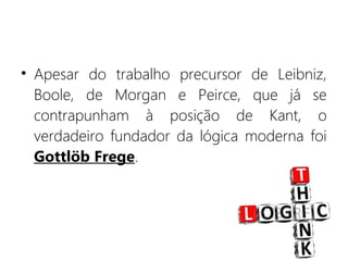 • Apesar do trabalho precursor de Leibniz,
Boole, de Morgan e Peirce, que já se
contrapunham à posição de Kant, o
verdadeiro fundador da lógica moderna foi
Gottlöb Frege.
 