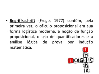• Begriffsschrift (Frege, 1977) contém, pela
primeira vez, o cálculo proposicional em sua
forma logística moderna, a noção de função
proposicional, o uso de quantificadores e a
análise lógica de prova por indução
matemática.
 