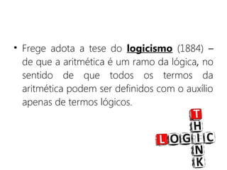 • Frege adota a tese do logicismo (1884) –
de que a aritmética é um ramo da lógica, no
sentido de que todos os termos da
aritmética podem ser definidos com o auxílio
apenas de termos lógicos.
 