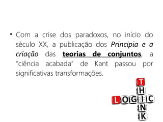 • Com a crise dos paradoxos, no início do
século XX, a publicação dos Principia e a
criação das teorias de conjuntos, a
“ciência acabada” de Kant passou por
significativas transformações.
 