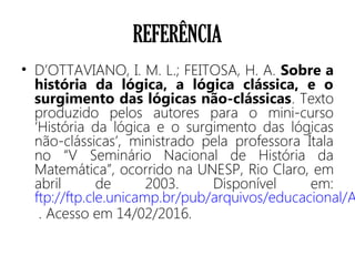 REFERÊNCIA
• D’OTTAVIANO, I. M. L.; FEITOSA, H. A. Sobre a
história da lógica, a lógica clássica, e o
surgimento das lógicas não-clássicas. Texto
produzido pelos autores para o mini-curso
‘História da lógica e o surgimento das lógicas
não-clássicas’, ministrado pela professora Ítala
no “V Seminário Nacional de História da
Matemática”, ocorrido na UNESP, Rio Claro, em
abril de 2003. Disponível em:
ftp://ftp.cle.unicamp.br/pub/arquivos/educacional/A
. Acesso em 14/02/2016.
 