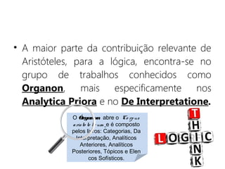• A maior parte da contribuição relevante de
Aristóteles, para a lógica, encontra-se no
grupo de trabalhos conhecidos como
Organon, mais especificamente nos
Analytica Priora e no De Interpretatione.
O Órganon  abre o  Co rpus
aristo te licum e é composto
pelos livros: Categorias, Da
Interpretação, Analíticos
Anteriores, Analíticos
Posteriores, Tópicos e Elen
cos Sofísticos.
 