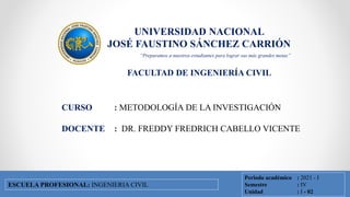 UNIVERSIDAD NACIONAL
JOSÉ FAUSTINO SÁNCHEZ CARRIÓN
FACULTAD DE INGENIERÍA CIVIL
FACULTAD DE INGENIERÍA CIVIL
ESCUELA PROFESIONAL DE INGENIERÍA CIVIL
CURSO : METODOLOGÍA DE LA INVESTIGACIÓN
DOCENTE : DR. FREDDY FREDRICH CABELLO VICENTE
Periodo académico : 2021 - I
Semestre : IV
Unidad : I - 02
ESCUELA PROFESIONAL: INGENIERIA CIVIL
“Preparamos a nuestros estudiantes para lograr sus más grandes metas”
 