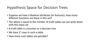 Hypothesis Space for Decision Trees
• Suppose we have n Boolean attributes (or features). How many
different functions are there in this set?
• The above is equal to the number of truth tables we can write down
with this input set
• A truth table is a function or a decision tree
• We have 2n rows in such a table
• How many such tables are possible?
 