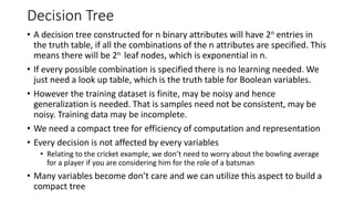 Decision Tree
• A decision tree constructed for n binary attributes will have 2n entries in
the truth table, if all the combinations of the n attributes are specified. This
means there will be 2n leaf nodes, which is exponential in n.
• If every possible combination is specified there is no learning needed. We
just need a look up table, which is the truth table for Boolean variables.
• However the training dataset is finite, may be noisy and hence
generalization is needed. That is samples need not be consistent, may be
noisy. Training data may be incomplete.
• We need a compact tree for efficiency of computation and representation
• Every decision is not affected by every variables
• Relating to the cricket example, we don’t need to worry about the bowling average
for a player if you are considering him for the role of a batsman
• Many variables become don’t care and we can utilize this aspect to build a
compact tree
 