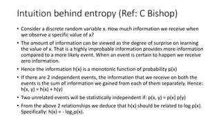 Intuition behind entropy (Ref: C Bishop)
• Consider a discrete random variable x. How much information we receive when
we observe a specific value of x?
• The amount of information can be viewed as the degree of surprise on learning
the value of x. That is a highly improbable information provides more information
compared to a more likely event. When an event is certain to happen we receive
zero information.
• Hence the information h(x) is a monotonic function of probability p(x)
• If there are 2 independent events, the information that we receive on both the
events is the sum of information we gained from each of them separately. Hence:
h(x, y) = h(x) + h(y)
• Two unrelated events will be statistically independent if: p(x, y) = p(x) p(y)
• From the above 2 relationships we deduce that h(x) should be related to log p(x).
Specifically: h(x) = - log2p(x).
 