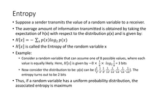 Entropy
• Suppose a sender transmits the value of a random variable to a receiver.
• The average amount of information transmitted is obtained by taking the
expectation of h(x) with respect to the distribution p(x) and is given by:
• 𝐻 𝑥 = − 𝑥 𝑝 𝑥 𝑙𝑜𝑔2 𝑝(𝑥)
• 𝐻 𝑥 is called the Entropy of the random variable x
• Example:
• Consider a random variable that can assume one of 8 possible values, where each
value is equally likely. Here, 𝐻 𝑥 is given by −8 ×
1
8
× 𝑙𝑜𝑔2
1
8
= 3 bits
• Now consider the distribution to be: p(x) can be {
1
2
,
1
4
,
1
8
,
1
16
,
1
64
,
1
64
,
1
64
,
1
64
}. The
entropy turns out to be 2 bits
• Thus, if a random variable has a uniform probability distribution, the
associated entropy is maximum
 