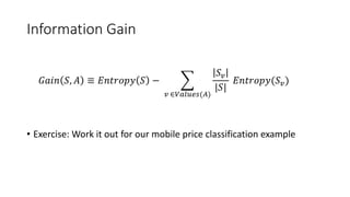 Information Gain
• Exercise: Work it out for our mobile price classification example
𝐺𝑎𝑖𝑛 𝑆, 𝐴 ≡ 𝐸𝑛𝑡𝑟𝑜𝑝𝑦 𝑆 −
𝑣 ∈𝑉𝑎𝑙𝑢𝑒𝑠(𝐴)
𝑆 𝑣
|𝑆|
𝐸𝑛𝑡𝑟𝑜𝑝𝑦(𝑆 𝑣)
 