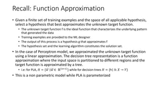 Recall: Function Approximation
• Given a finite set of training examples and the space of all applicable hypothesis,
select a hypothesis that best approximates the unknown target function.
• The unknown target function f is the ideal function that characterizes the underlying pattern
that generated the data
• Training examples are provided to the ML designer
• The output of this process is a hypothesis g that approximates f
• The hypothesis set and the learning algorithm constitutes the solution set.
• In the case of Perceptron model, we approximated the unknown target function
using a linear approximation. The decision tree representation is a function
approximation where the input space is partitioned to different regions and the
target function is approximated by a tree.
• i.e: for PLA, 𝐻 = {𝑤 |𝑤 ∈ ℝ 𝑛+1
} while for decision trees 𝐻 = {h| ℎ: 𝑋 → 𝑌}
• This is a non parametric model while PLA is parameterized
 