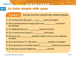 Essayez!   Écrivez la forme correcte des verbes indiqués.   aura 1.   On l’embauchera dès qu’on __________ (avoir) de l’argent.  2.   Nous commencerons le stage quand nous __________ (connaître)  les résultats.  3.   Il a téléphoné dès qu’il __________ (recevoir) la lettre.  4.  On a envie de sortir quand il __________ (faire) beau.  5.  Dès que vous __________ (prendre) rendez-vous, on vous indiquera  le salaire.  6.  Ils enverront leurs C.V. dès qu’ils __________ (acheter) l’ordinateur.  7.  Nous passerons un entretien quand il __________ (revenir) de vacances.  8.  Je décroche quand le téléphone __________ (sonner).  