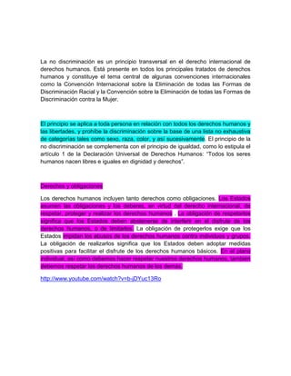 La no discriminación es un principio transversal en el derecho internacional de
derechos humanos. Está presente en todos los principales tratados de derechos
humanos y constituye el tema central de algunas convenciones internacionales
como la Convención Internacional sobre la Eliminación de todas las Formas de
Discriminación Racial y la Convención sobre la Eliminación de todas las Formas de
Discriminación contra la Mujer.
El principio se aplica a toda persona en relación con todos los derechos humanos y
las libertades, y prohíbe la discriminación sobre la base de una lista no exhaustiva
de categorías tales como sexo, raza, color, y así sucesivamente. El principio de la
no discriminación se complementa con el principio de igualdad, como lo estipula el
artículo 1 de la Declaración Universal de Derechos Humanos: “Todos los seres
humanos nacen libres e iguales en dignidad y derechos”.
Derechos y obligaciones
Los derechos humanos incluyen tanto derechos como obligaciones. Los Estados
asumen las obligaciones y los deberes, en virtud del derecho internacional, de
respetar, proteger y realizar los derechos humanos . La obligación de respetarlos
significa que los Estados deben abstenerse de interferir en el disfrute de los
derechos humanos, o de limitarlos. La obligación de protegerlos exige que los
Estados impidan los abusos de los derechos humanos contra individuos y grupos.
La obligación de realizarlos significa que los Estados deben adoptar medidas
positivas para facilitar el disfrute de los derechos humanos básicos. En el plano
individual, así como debemos hacer respetar nuestros derechos humanos, también
debemos respetar los derechos humanos de los demás.
http://www.youtube.com/watch?v=b-jDYuc13Ro
 
