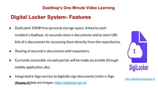 Digital Locker System- Features
● Dedicated 10MB free personal storage space, linked to each
resident's Aadhaar, to securely store e-documents and to store URI
link of e-documents for accessing them directly from the repositories.
● Sharing of secured e-documents with requesters.
● Currently accessible via web portal, will be made accessible through
mobile application also.
● Integrated e-Sign service to digitally sign documents (refer e-Sign
Brochure).Source of data and Images: https://digilocker.gov.in/
Dastikop’s One Minute Video Learning
http://dastikop.blogspot.in
 