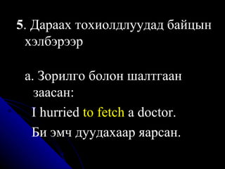 5 . Дараах тохиолдлуудад байцын хэлбэрээр а. Зорилго болон шалтгаан заасан:  I hurried  to fetch  a doctor . Би эмч дуудахаар яарсан. 