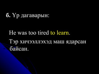б.  Үр дагаварын:  He was too  t ired  to learn .   Тэр хичээллэхэд маш ядарсан   байсан. 