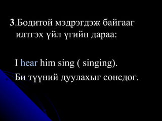 3 .Бодитой мэдрэгдэж байгааг илтгэх үйл үгийн дараа:  I  hear  him sing ( singing). Би түүний дуулахыг сонсдог. 