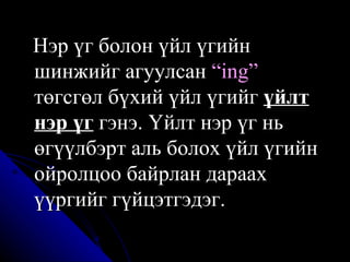 Нэр үг болон үйл үгийн шинжийг агуулсан  “ing”  төгсгөл бүхий үйл үгийг  үйлт нэр үг  гэнэ. Үйлт нэр үг нь өгүүлбэрт аль болох үйл үгийн ойролцоо байрлан дараах үүргийг гүйцэтгэдэг. 