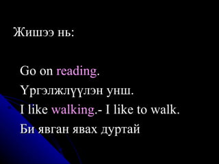 Ж ишээ  нь:  Go on  reading .   Ү ргэлжлүүлэн унш.  I like  walking . - I like to walk .  Би явган явах дуртай  