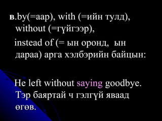 в .by(=аар), with (=ийн тулд),  without (=гүйгээр),  instead of (= ын оронд,  ын дараа) арга хэлбэрийн байцын: H e left without  saying  goodbye.  T эр баяртай ч гэлгүй яваад өгөв. 