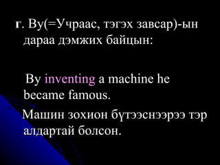 г . By(=Учраас, тэгэх завсар)-ын дараа дэмжих байцын:  B y  inventing  a machine he became famous . M ашин зохион бүтээснээрээ тэр алдартай болсон .   