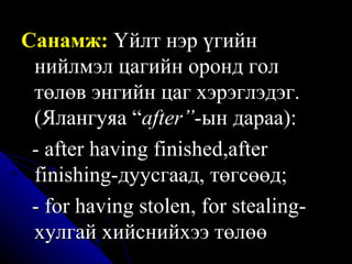 Санамж:   Үйлт нэр үгийн нийлмэл цагийн оронд гол төлөв энгийн цаг хэрэглэдэг.  ( Ялангуяа  “ after” -ын дараа) :   -  after having finished,after finishing-дуусгаад, төгсөөд;  -  for having stolen, for stealing- хулгай хийснийхээ төлөө 