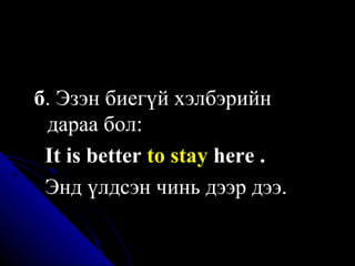 б . Эзэн биегүй хэлбэрийн  дараа бол:  I t is better  to stay  here  .   Энд үлдсэн чинь дээр дээ . 