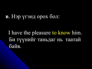 в . Нэр үгэнд орох бол:  I have the pleasure  to know  him. Би түүнийг таньдаг нь  таатай байв. 