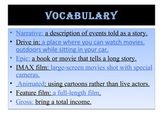 Vocabulary Narrative:  a description of events told as a story. Drive in:  a place where you can watch movies. outdoors while sitting in your car. Epic:  a book or movie that tells a long story. IMAX film:  large-screen movies shot with special cameras. Animated : using cartoons rather than live actors. Feature film:  a full-length film . Gross:  bring a total income. 