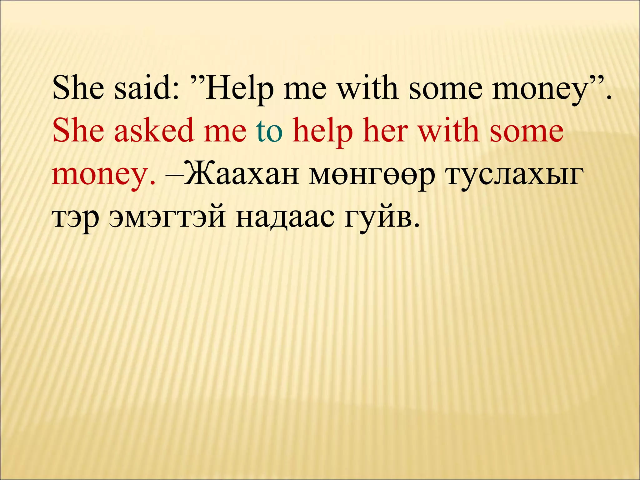 She said: ”Help me with some money”. She asked me  to  help her with some money.  – Жаахан мөнгөөр туслахыг тэр эмэгтэй надаас гуйв. 