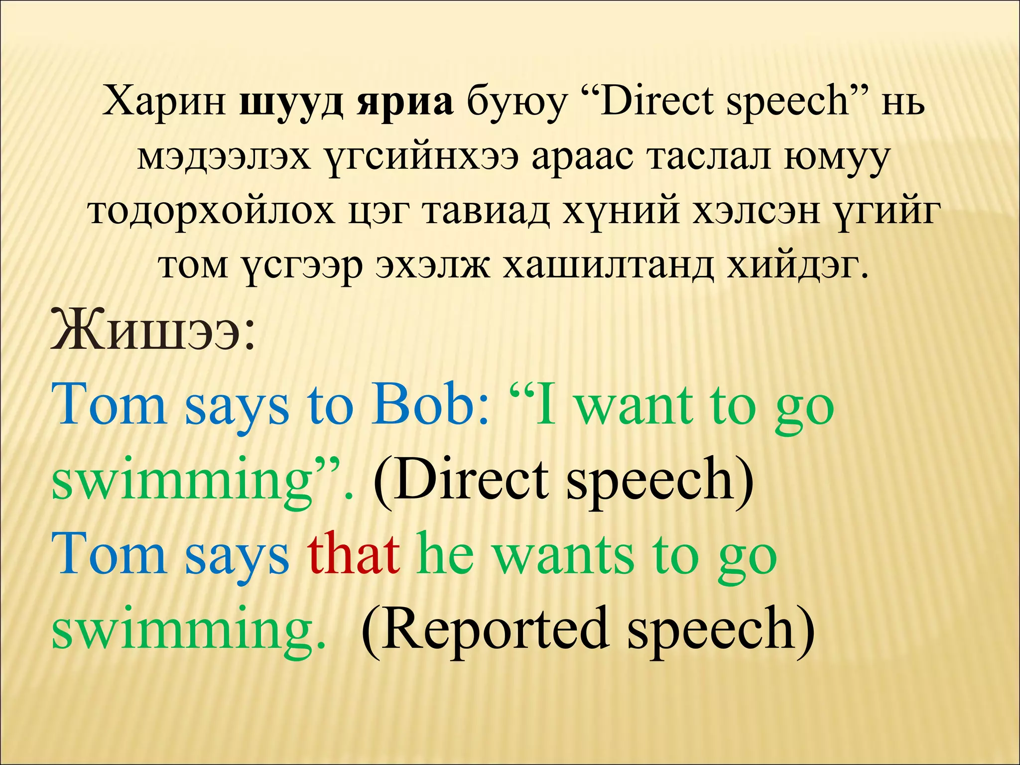 Харин  шууд яриа  буюу  “Direct speech”  нь мэдээлэх үгсийнхээ араас таслал юмуу тодорхойлох цэг тавиад хүний хэлсэн үгийг том үсгээр эхэлж хашилтанд хийдэг. Жишээ : Tom says to Bob:  “I want to go swimming”.   (Direct speech) Tom says  that   he wants to go swimming.  (Reported speech) 
