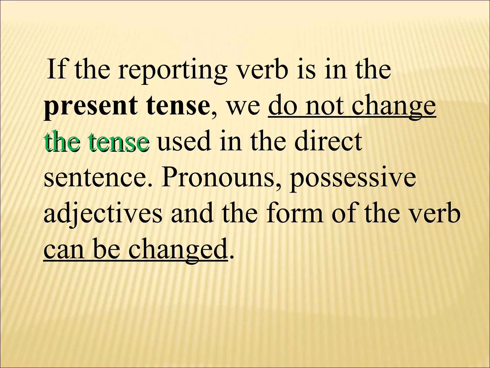 If the reporting verb is in the  present tense , we  do not change  the tense  used in the direct sentence. Pronouns, possessive adjectives and the form of the verb  can be changed .  