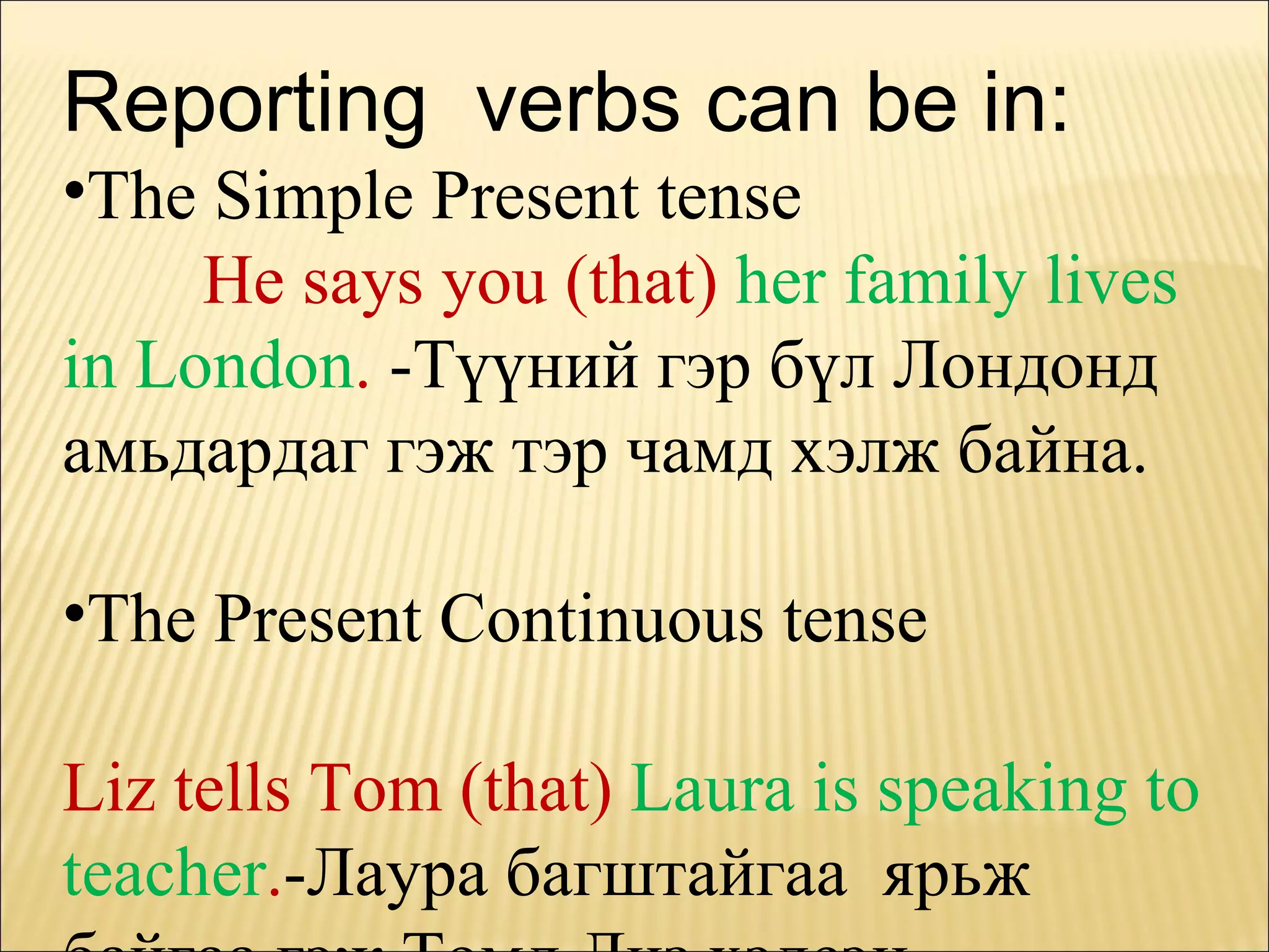 Reporting  verbs can be in: The Simple Present tense  He says you (that)  her family lives in London .   -Түүний гэр бүл Лондонд амьдардаг гэж тэр чамд хэлж байна. The Present Continuous tense  Liz tells Tom (that)  Laura is speaking to teacher . -Лаура багштайгаа  ярьж байгаа гэж Томд Лиз хэлсэн. 
