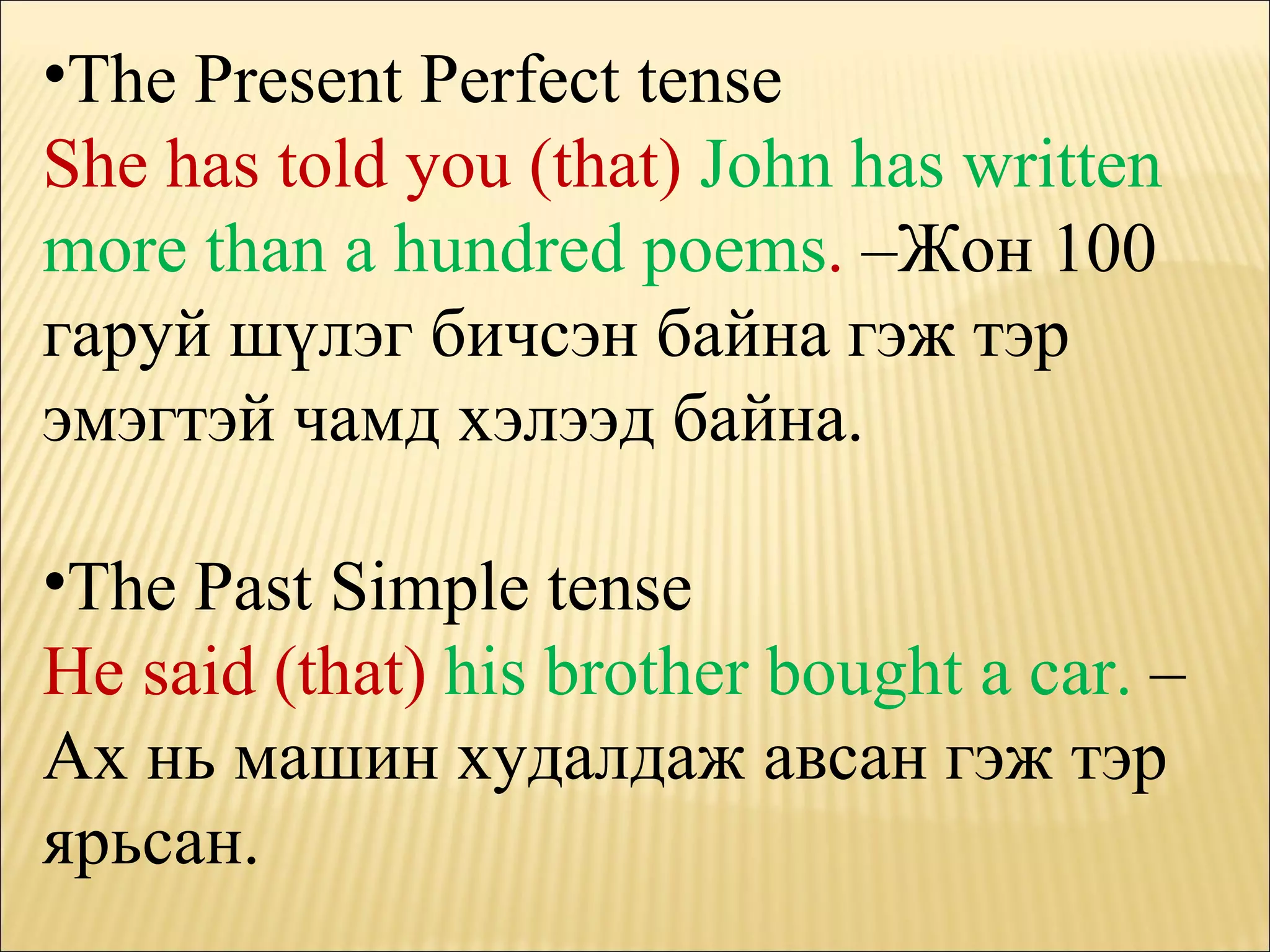 The Present Perfect tense She has told you (that)  John has written more than a hundred poems .  – Жон 100 гаруй шүлэг бичсэн байна гэж тэр эмэгтэй чамд хэлээд байна. The Past Simple tense He said (that)  his brother bought a car.   – Ах нь машин худалдаж ав ca н гэж тэр ярьсан. 