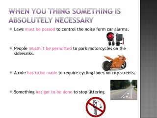 Laws  must be passed  to control the noise form car alarms. People  mustn´t   be permitted  to park motorcycles on the sidewalks. A rule  has to be made  to require cycling lanes on city streets. Something  has got to be done  to stop littering 