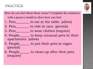 How do you feel about these issues? Complete the sentences with a passive modal to show how you feel . 1. Pets________ to eat at the table. (allow) 2. Pets________ to ride in cars. (permit) 3. Pets________ to wear clothes (require) 4. People______ to keep unusual pets in their apartments. (allow) 5. People______ to put their pets in cages. (permit) 6. People______ to clean up after their pets (require) 