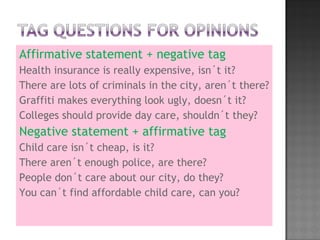 Affirmative statement + negative tag Health insurance is really expensive, isn´t it? There are lots of criminals in the city, aren´t there? Graffiti makes everything look ugly, doesn´t it? Colleges should provide day care, shouldn´t they?  Negative statement + affirmative tag Child care isn´t cheap, is it? There aren´t enough police, are there? People don´t care about our city, do they? You can´t find affordable child care, can you? 