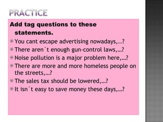 Add tag questions to these statements. You cant escape advertising nowadays,..? There aren´t enough gun-control laws,…? Noise pollution is a major problem here,…? There are more and more homeless people on the streets,…? The sales tax should be lowered,…? It isn´t easy to save money these days,…? 