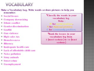 Make a Vocabulary Log. Write words or draw pictures to help you remember. Social Issues Company downsizing Ethnic conflict Gender discrimination Graffiti Gun violence High sales tax Homelessness Illiteracy Inadequate health care Lack of affordable child care Noise pollution Stray animals Street crime Unemployment *Classify the words in your vocabulary log. Write : W  for  world problem , N  for  National problem  C  for  community problem. *Rank the issues in your vocabulary log from  1 (most serious) to 14 (least serious) 
