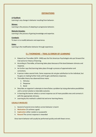 DEFINATIONS
J.P Guilford:
Learning is any change in behavior resulting from behavior.
Skinner:
Learning is the process of adapting to progressive behavior.
Malcolm Knowles:
Learning is the process of gaining knowledge and expertise.
Cronbach:
To learn is to modify behavior and experience.
Gates:
Learning is the modification behavior through experience.
E.L THORNDIKE – TRAIL & ERROR OF LEARNING
➢ Edward Lee Thorndike (1874 -1949) was the first American Psychologist who put forward the
trial-and-error theory of learning.
➢ According to Thorndike, all learning takes place because of the bond between stimulus and
response.
➢ He further says that learning takes place through a process of approximation and
corrections.
➢ A person makes several trials. Some responses do not give satisfaction to the individual, but
he goes on making further trials until he gets satisfactory responses.
➢ Thorndike theory has observed three mains
1. Stimulus
2. Response
3. Bond
➢ Describes an organism’s attempts to learn/Solve a problem by trying alternative possibilities
until a correct solution or desirable outcome.
➢ In learning the learner selects a correct response out of many possible ones and connects it
with the appropriate stimulus.
➢ Learning by this method is called trial and error learning theory.
USUALLY INVOLVES
1. Several of several errors before correct behavior is learnt
2. Motivation (To achieve a goal)
3. Exploration either random or purposeful
4. Reward The correct response is rewarded
Once learnt behavior will usually be performed quickly and with fewer errors.
 
