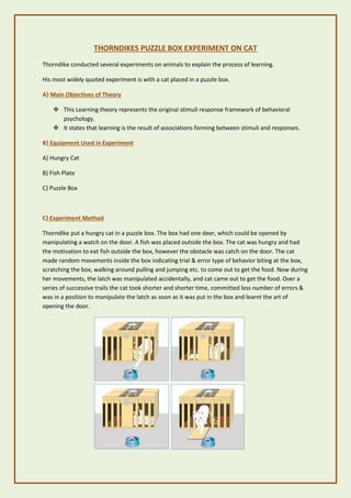 THORNDIKES PUZZLE BOX EXPERIMENT ON CAT
Thorndike conducted several experiments on animals to explain the process of learning.
His most widely quoted experiment is with a cat placed in a puzzle box.
A} Main Objectives of Theory
❖ This Learning theory represents the original stimuli response framework of behavioral
psychology.
❖ It states that learning is the result of associations forming between stimuli and responses.
B} Equipment Used in Experiment
A} Hungry Cat
B} Fish Plate
C} Puzzle Box
C} Experiment Method
Thorndike put a hungry cat in a puzzle box. The box had one deer, which could be opened by
manipulating a watch on the door. A fish was placed outside the box. The cat was hungry and had
the motivation to eat fish outside the box, however the obstacle was catch on the door. The cat
made random movements inside the box indicating trial & error type of behavior biting at the box,
scratching the box, walking around pulling and jumping etc. to come out to get the food. Now during
her movements, the latch was manipulated accidentally, and cat came out to get the food. Over a
series of successive trails the cat took shorter and shorter time, committed less number of errors &
was in a position to manipulate the latch as soon as it was put in the box and learnt the art of
opening the door.
 