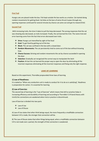 First Trail
Hungry cats are placed inside the box. Fish kept outside the box works as a motive. Cat started doing
random movements for getting food. Cat bites at the bars of wires thrust it paws through any
opening responses continued for several minutes by chance cat came out and got its reward (Fish)
Second Trail
With increasing trails, the time it takes to pull the loop decreased. The wrong responses that the cat
was showing also decreased, as trails increased. Finally, the cat learned the trick. The name trial and
error learning come from the fact that errors decreased over trails.
❖ Drive: Hungry cat intensified by sight of the food
❖ Goal: To get food by getting out of the box
❖ Block: The cat was confined in the box with a closed door.
❖ Random Movements: The cat persistently tried to come out of the box without knowing
how.
❖ Chance Success: Striving and random movements the cat by chance succeeded in opening
the door
❖ Selection: Gradually cat recognized the correct way to manipulate the latch
❖ Fixation: At last the cat learned the proper way to open the door by eliminating all the
incorrect responses eliminating all the incorrect responses and fixing only the right response.
LAWS OF LEARNING
Based on this experiment, Thorndike propounded three laws of learning.
1} Law of Readiness:
It is stated as “When any conduction unit is ready to conduct for it to do so is satisfying”, Readiness
is preparation for action. It is essential for learning
2} Law of Exercise:
The second law of learning is the “Law of Exercise” which means that drill or practice helps in
increasing efficiency and durability of learning and according to Thorndike’s S-R bond theory with
trial & the connections are weakened when trial or practice is discontinued.
Law of Exercise is divided into two parts
❖ Law of Use
❖ Law of Disuse
A} Law of Use states that other think beings equal, the more frequently a modifiable connection
between S-R is made, the stronger that connection will be.
B} The Law of Disuse states that other things being equal, when a modifiable connection between
S-R is not made over a period, the strength of that connection is weakened.
 