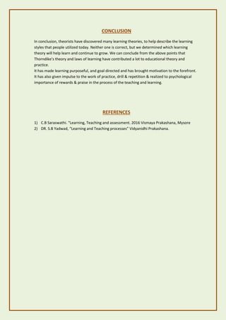 CONCLUSION
In conclusion, theorists have discovered many learning theories, to help describe the learning
styles that people utilized today. Neither one is correct, but we determined which learning
theory will help learn and continue to grow. We can conclude from the above points that
Thorndike’s theory and laws of learning have contributed a lot to educational theory and
practice.
It has made learning purposeful, and goal directed and has brought motivation to the forefront.
It has also given impulse to the work of practice, drill & repetition & realized to psychological
importance of rewards & praise in the process of the teaching and learning.
REFERENCES
1) C.B Saraswathi. “Learning, Teaching and assessment. 2016 Vismaya Prakashana, Mysore
2) DR. S.B Yadwad, “Learning and Teaching processes” Vidyanidhi Prakashana.
 