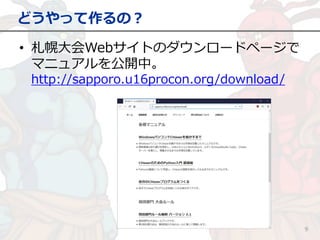どうやって作るの？
9
• 札幌大会Webサイトのダウンロードページで
マニュアルを公開中。
http://sapporo.u16procon.org/download/
 
