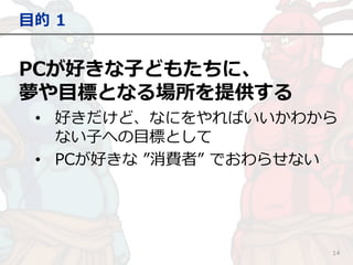 PCが好きな子どもたちに、
夢や目標となる場所を提供する
• 好きだけど、なにをやればいいかわから
ない子への目標として
• PCが好きな ”消費者” でおわらせない
目的 1
14
 
