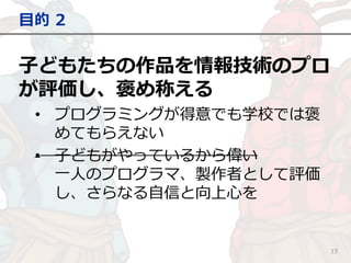 子どもたちの作品を情報技術のプロ
が評価し、褒め称える
• プログラミングが得意でも学校では褒
めてもらえない
• 子どもがやっているから偉い
一人のプログラマ、製作者として評価
し、さらなる自信と向上心を
目的 2
15
 