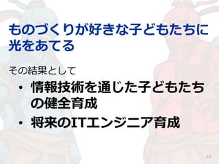 ものづくりが好きな子どもたちに
光をあてる
16
その結果として
• 情報技術を通じた子どもたち
の健全育成
• 将来のITエンジニア育成
 