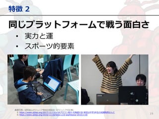 同じプラットフォームで戦う面白さ
• 実力と運
• スポーツ的要素
特徴 2
19
画像引用：NPO法人ITジュニア育成交流協会「ITジュニアの広場」
左 https://www.ajitep.org/2017/11/13/u-16プロコン旭川-北海道大会-栄冠は中学3年生の成瀬有翔さんに
右 https://www.ajitep.org/2016/11/18/news-u16-asahikawa-20161118/
 