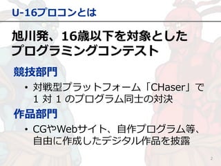 旭川発、16歳以下を対象とした
プログラミングコンテスト
U-16プロコンとは
2
競技部門
• 対戦型プラットフォーム「CHaser」で
1 対 1 のプログラム同士の対決
作品部門
• CGやWebサイト、自作プログラム等、
自由に作成したデジタル作品を披露
 