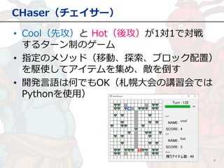 CHaser（チェイサー）
4
• Cool（先攻）と Hot（後攻）が1対1で対戦
するターン制のゲーム
• 指定のメソッド（移動、探索、ブロック配置）
を駆使してアイテムを集め、敵を倒す
• 開発言語は何でもOK（札幌大会の講習会では
Pythonを使用）
 