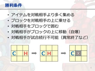 勝利条件
5
• アイテムを対戦相手より多く集める
• ブロックを対戦相手の上に乗せる
• 対戦相手をブロックで囲む
• 対戦相手がブロックの上に移動（自爆）
• 対戦相手が試合続行不可能（異常終了など）
 